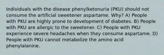 Individuals with the disease phenylketonuria (PKU) should not consume the artificial sweetener aspartame. Why? A) People with PKU are highly prone to development of diabetes. B) People with PKU are allergic to the sweetener. C) People with PKU experience severe headaches when they consume aspartame. D) People with PKU cannot metabolize the amino acid phenylalanine.