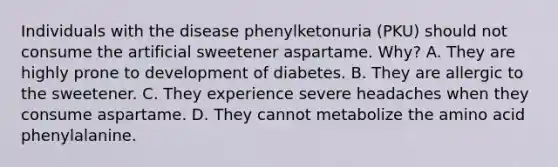 Individuals with the disease phenylketonuria (PKU) should not consume the artificial sweetener aspartame. Why? A. They are highly prone to development of diabetes. B. They are allergic to the sweetener. C. They experience severe headaches when they consume aspartame. D. They cannot metabolize the amino acid phenylalanine.