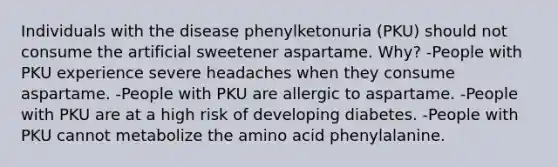 Individuals with the disease phenylketonuria (PKU) should not consume the artificial sweetener aspartame. Why? -People with PKU experience severe headaches when they consume aspartame. -People with PKU are allergic to aspartame. -People with PKU are at a high risk of developing diabetes. -People with PKU cannot metabolize the amino acid phenylalanine.