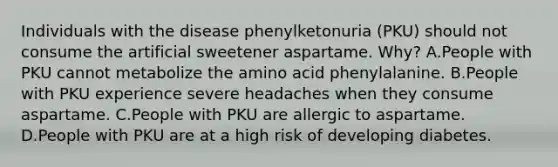 Individuals with the disease phenylketonuria (PKU) should not consume the artificial sweetener aspartame. Why? A.People with PKU cannot metabolize the amino acid phenylalanine. B.People with PKU experience severe headaches when they consume aspartame. C.People with PKU are allergic to aspartame. D.People with PKU are at a high risk of developing diabetes.