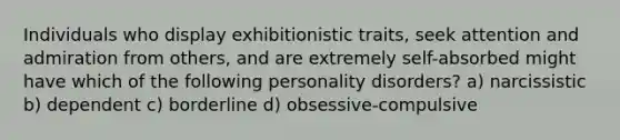 Individuals who display exhibitionistic traits, seek attention and admiration from others, and are extremely self-absorbed might have which of the following personality disorders? a) narcissistic b) dependent c) borderline d) obsessive-compulsive