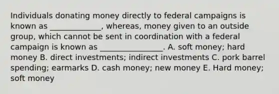 Individuals donating money directly to federal campaigns is known as _____________, whereas, money given to an outside group, which cannot be sent in coordination with a federal campaign is known as ________________. A. soft money; hard money B. direct investments; indirect investments C. pork barrel spending; earmarks D. cash money; new money E. Hard money; soft money