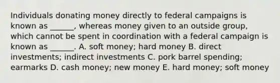 Individuals donating money directly to federal campaigns is known as ______, whereas money given to an outside group, which cannot be spent in coordination with a federal campaign is known as ______. A. soft money; hard money B. direct investments; indirect investments C. pork barrel spending; earmarks D. cash money; new money E. hard money; soft money