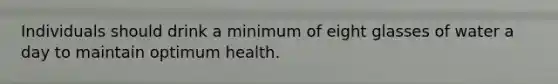 Individuals should drink a minimum of eight glasses of water a day to maintain optimum health.