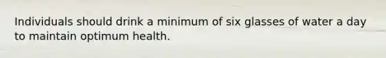 Individuals should drink a minimum of six glasses of water a day to maintain optimum health.