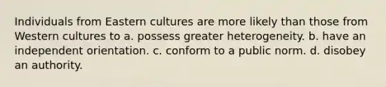 Individuals from Eastern cultures are more likely than those from Western cultures to a. possess greater heterogeneity. b. have an independent orientation. c. conform to a public norm. d. disobey an authority.