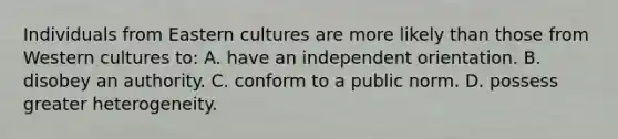 Individuals from Eastern cultures are more likely than those from Western cultures to: A. have an independent orientation. B. disobey an authority. C. conform to a public norm. D. possess greater heterogeneity.