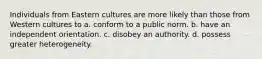 Individuals from Eastern cultures are more likely than those from Western cultures to a. conform to a public norm. b. have an independent orientation. c. disobey an authority. d. possess greater heterogeneity.