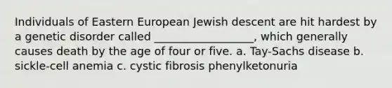 Individuals of Eastern European Jewish descent are hit hardest by a genetic disorder called __________________, which generally causes death by the age of four or five. a. Tay-Sachs disease b. sickle-cell anemia c. cystic fibrosis phenylketonuria