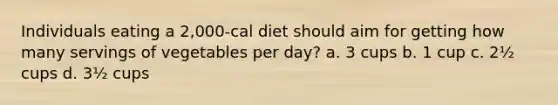 Individuals eating a 2,000-cal diet should aim for getting how many servings of vegetables per day? a. 3 cups b. 1 cup c. 2½ cups d. 3½ cups