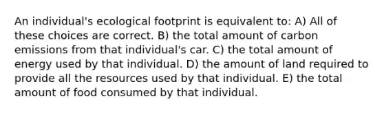 An individual's ecological footprint is equivalent to: A) All of these choices are correct. B) the total amount of carbon emissions from that individual's car. C) the total amount of energy used by that individual. D) the amount of land required to provide all the resources used by that individual. E) the total amount of food consumed by that individual.