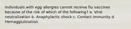Individuals with egg allergies cannot receive flu vaccines because of the risk of which of the following? a. Viral neutralization b. Anaphylactic shock c. Contact immunity d. Hemagglutination
