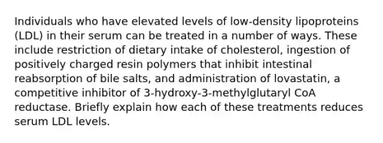 Individuals who have elevated levels of low-density lipoproteins (LDL) in their serum can be treated in a number of ways. These include restriction of dietary intake of cholesterol, ingestion of positively charged resin polymers that inhibit intestinal reabsorption of bile salts, and administration of lovastatin, a competitive inhibitor of 3-hydroxy-3-methylglutaryl CoA reductase. Briefly explain how each of these treatments reduces serum LDL levels.