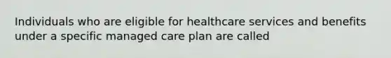 Individuals who are eligible for healthcare services and benefits under a specific managed care plan are called