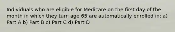 Individuals who are eligible for Medicare on the first day of the month in which they turn age 65 are automatically enrolled in: a) Part A b) Part B c) Part C d) Part D