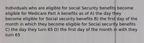 Individuals who are eligible for social Security benefits become eligible for Medicare Part A benefits as of A) the day they become eligible for Social security benefits B) the first day of the month in which they become eligible for Social security benefits C) the day they turn 65 D) the first day of the month in with they turn 65