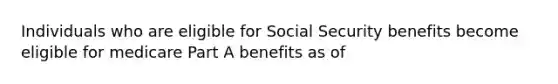 Individuals who are eligible for Social Security benefits become eligible for medicare Part A benefits as of