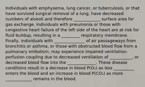 Individuals with emphysema, lung cancer, or tuberculosis, or that have survived surgical removal of a lung, have decreased numbers of alveoli and therefore _____________ surface area for gas exchange. Individuals with pneumonia or those with congestive heart failure of the left side of the heart are at risk for fluid buildup, resulting in a _________ respiratory membrane. Finally, individuals with _______________ of air passageways from bronchitis or asthma, or those with obstructed blood flow from a pulmonary embolism, may experience impaired ventilation-perfusion coupling due to decreased ventilation of ___________, or decreased blood flow into the ______________. These disease conditions result in a decrease in blood P(O₂) as less __________ enters the blood and an increase in blood P(CO₂) as more _____________ remains in the blood.