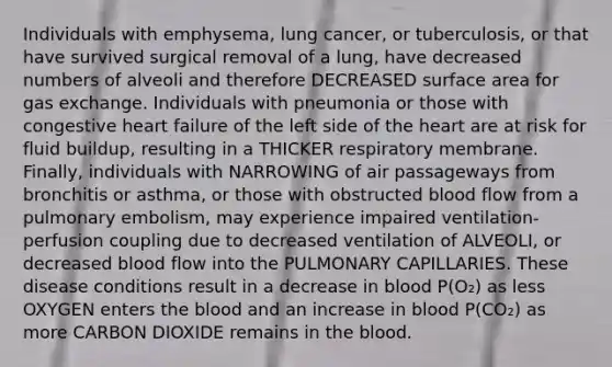 Individuals with emphysema, lung cancer, or tuberculosis, or that have survived surgical removal of a lung, have decreased numbers of alveoli and therefore DECREASED surface area for gas exchange. Individuals with pneumonia or those with congestive heart failure of the left side of the heart are at risk for fluid buildup, resulting in a THICKER respiratory membrane. Finally, individuals with NARROWING of air passageways from bronchitis or asthma, or those with obstructed blood flow from a pulmonary embolism, may experience impaired ventilation-perfusion coupling due to decreased ventilation of ALVEOLI, or decreased blood flow into the PULMONARY CAPILLARIES. These disease conditions result in a decrease in blood P(O₂) as less OXYGEN enters the blood and an increase in blood P(CO₂) as more CARBON DIOXIDE remains in the blood.