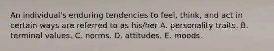 An individual's enduring tendencies to feel, think, and act in certain ways are referred to as his/her A. personality traits. B. terminal values. C. norms. D. attitudes. E. moods.