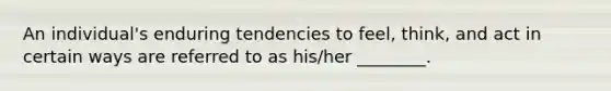 An individual's enduring tendencies to feel, think, and act in certain ways are referred to as his/her ________.