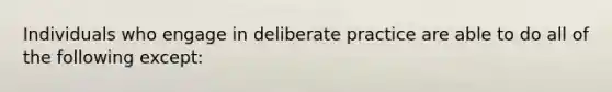 Individuals who engage in deliberate practice are able to do all of the following except: