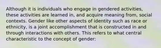 Although it is individuals who engage in gendered activities, these activities are learned in, and acquire meaning from, social contexts. Gender like other aspects of identity such as race or ethnicity, is a joint accomplishment that is constructed in and through interactions with others. This refers to what central characteristic to the concept of gender: