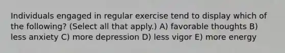 Individuals engaged in regular exercise tend to display which of the following? (Select all that apply.) A) favorable thoughts B) less anxiety C) more depression D) less vigor E) more energy