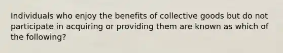 Individuals who enjoy the benefits of collective goods but do not participate in acquiring or providing them are known as which of the following?