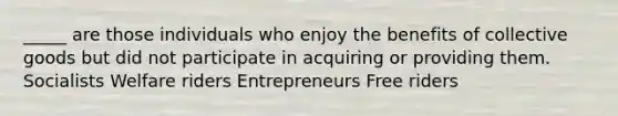 _____ are those individuals who enjoy the benefits of collective goods but did not participate in acquiring or providing them. Socialists Welfare riders Entrepreneurs Free riders