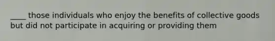 ____ those individuals who enjoy the benefits of collective goods but did not participate in acquiring or providing them