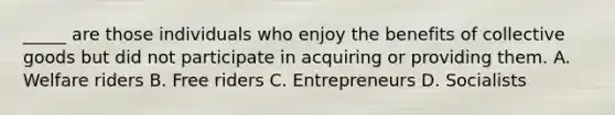 _____ are those individuals who enjoy the benefits of collective goods but did not participate in acquiring or providing them. A. Welfare riders B. Free riders C. Entrepreneurs D. Socialists