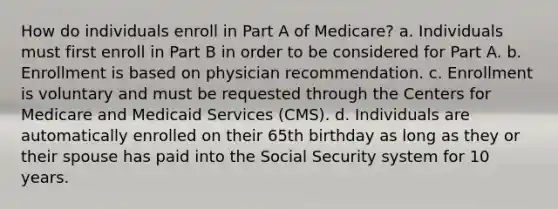 How do individuals enroll in Part A of Medicare? a. Individuals must first enroll in Part B in order to be considered for Part A. b. Enrollment is based on physician recommendation. c. Enrollment is voluntary and must be requested through the Centers for Medicare and Medicaid Services (CMS). d. Individuals are automatically enrolled on their 65th birthday as long as they or their spouse has paid into the Social Security system for 10 years.