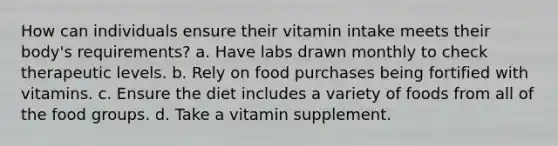 How can individuals ensure their vitamin intake meets their body's requirements? a. Have labs drawn monthly to check therapeutic levels. b. Rely on food purchases being fortified with vitamins. c. Ensure the diet includes a variety of foods from all of the food groups. d. Take a vitamin supplement.