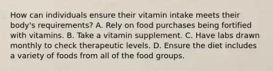 How can individuals ensure their vitamin intake meets their body's requirements? A. Rely on food purchases being fortified with vitamins. B. Take a vitamin supplement. C. Have labs drawn monthly to check therapeutic levels. D. Ensure the diet includes a variety of foods from all of the food groups.