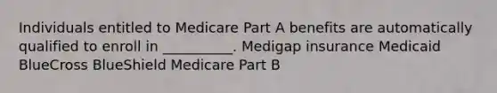 Individuals entitled to Medicare Part A benefits are automatically qualified to enroll in __________. Medigap insurance Medicaid BlueCross BlueShield Medicare Part B