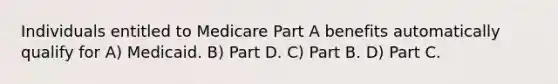 Individuals entitled to Medicare Part A benefits automatically qualify for A) Medicaid. B) Part D. C) Part B. D) Part C.