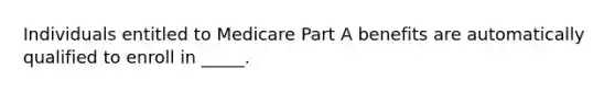 Individuals entitled to Medicare Part A benefits are automatically qualified to enroll in _____.