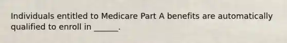 Individuals entitled to Medicare Part A benefits are automatically qualified to enroll in ______.