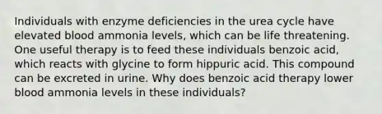 Individuals with enzyme deficiencies in the urea cycle have elevated blood ammonia levels, which can be life threatening. One useful therapy is to feed these individuals benzoic acid, which reacts with glycine to form hippuric acid. This compound can be excreted in urine. Why does benzoic acid therapy lower blood ammonia levels in these individuals?