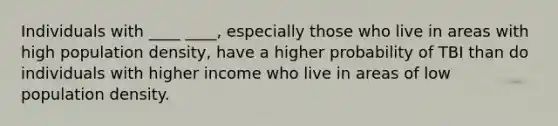 Individuals with ____ ____, especially those who live in areas with high population density, have a higher probability of TBI than do individuals with higher income who live in areas of low population density.