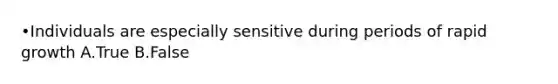 •Individuals are especially sensitive during periods of rapid growth A.True B.False