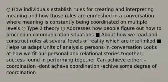 ○ How individuals establish rules for creating and interpreting meaning and how those rules are enmeshed in a conversation where meaning is constantly being coordinated on multiple levels ○ Type 2 theory ○ Addresses how people figure out how to proceed in communication situations ■ About how we read and construct rules at several levels of reality which are interlinked ■ Helps us adapt Units of analysis: persons-in-conversation Looks at how we fit our personal and relational stories together; success found in performing together Can achieve either: -coordination -dont achève coordination -achive some degree of coordination