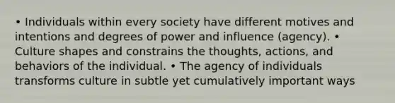 • Individuals within every society have different motives and intentions and degrees of power and influence (agency). • Culture shapes and constrains the thoughts, actions, and behaviors of the individual. • The agency of individuals transforms culture in subtle yet cumulatively important ways