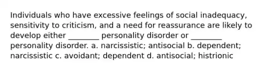 Individuals who have excessive feelings of social inadequacy, sensitivity to criticism, and a need for reassurance are likely to develop either ________ personality disorder or ________ personality disorder.​ a. narcissistic; antisocial ​​b. dependent; narcissistic c. avoidant; dependent ​d. antisocial; histrionic