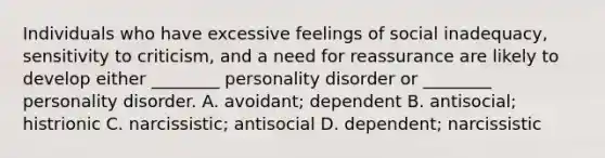 Individuals who have excessive feelings of social inadequacy, sensitivity to criticism, and a need for reassurance are likely to develop either ________ personality disorder or ________ personality disorder. A. avoidant; dependent B. antisocial; histrionic C. narcissistic; antisocial D. dependent; narcissistic