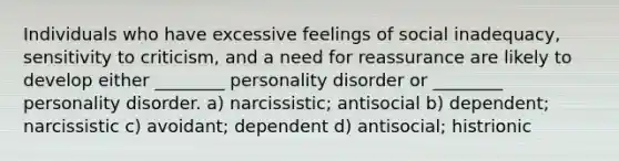 Individuals who have excessive feelings of social inadequacy, sensitivity to criticism, and a need for reassurance are likely to develop either ________ personality disorder or ________ personality disorder. a) narcissistic; antisocial b) dependent; narcissistic c) avoidant; dependent d) antisocial; histrionic