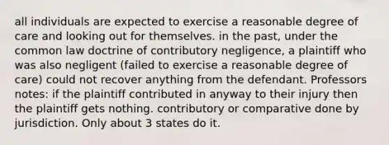 all individuals are expected to exercise a reasonable degree of care and looking out for themselves. in the past, under the common law doctrine of contributory negligence, a plaintiff who was also negligent (failed to exercise a reasonable degree of care) could not recover anything from the defendant. Professors notes: if the plaintiff contributed in anyway to their injury then the plaintiff gets nothing. contributory or comparative done by jurisdiction. Only about 3 states do it.