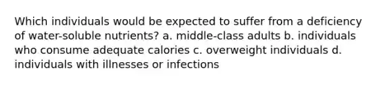 Which individuals would be expected to suffer from a deficiency of water-soluble nutrients? a. middle-class adults b. individuals who consume adequate calories c. overweight individuals d. individuals with illnesses or infections