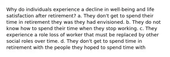 Why do individuals experience a decline in well-being and life satisfaction after retirement? a. They don't get to spend their time in retirement they was they had envisioned. b. They do not know how to spend their time when they stop working. c. They experience a role loss of worker that must be replaced by other social roles over time. d. They don't get to spend time in retirement with the people they hoped to spend time with